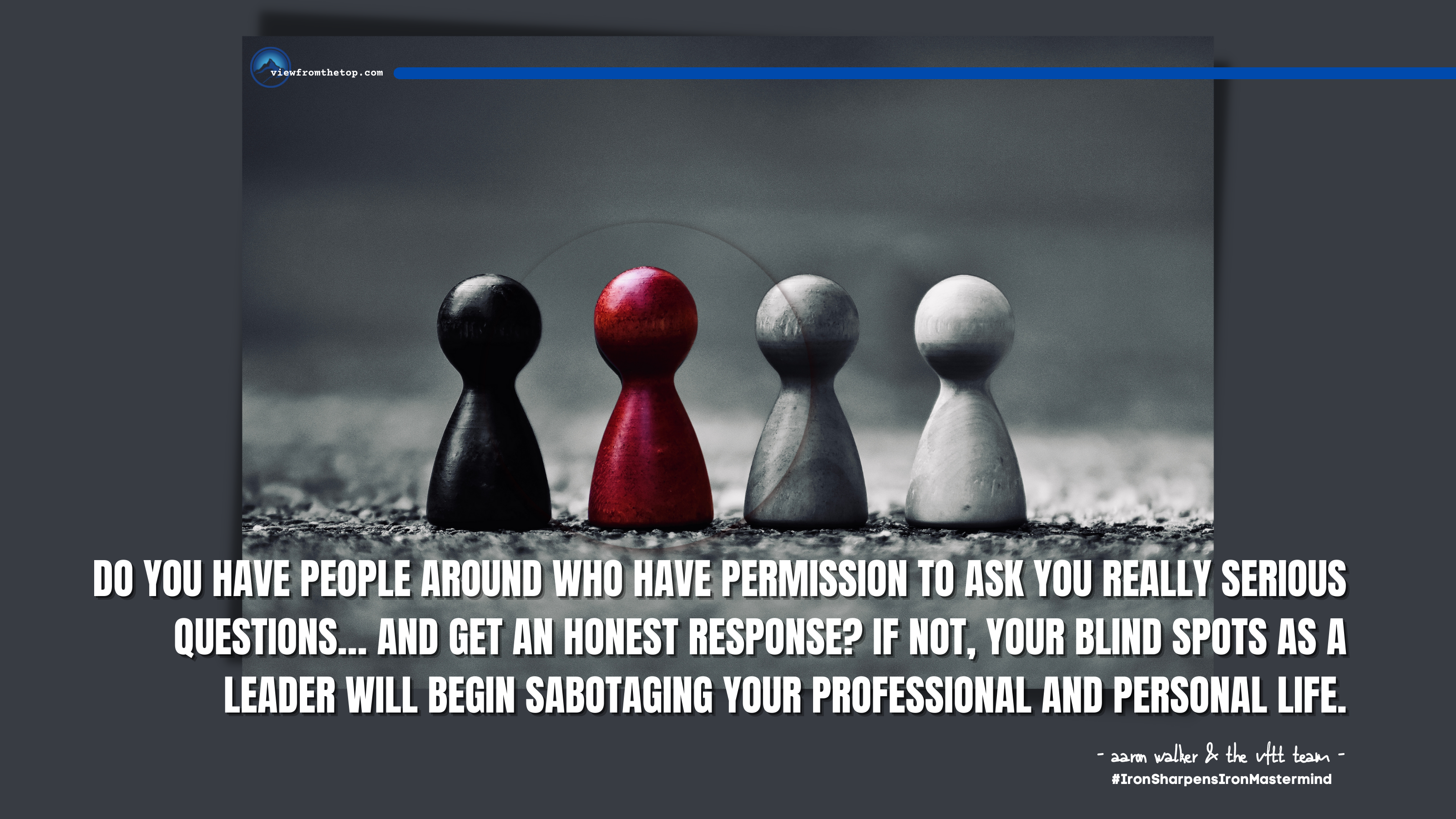 Do you have people around who have permission to ask you really serious questions… and get an honest response If not, your blind spots as a leader will begin sabotaging your professional and personal life. (1)